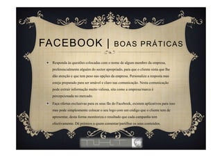 Responda às questões colocadas com o nome de algum membro da empresa,
preferencialmente alguém do sector apropriado, para que o cliente sinta que lhe
dão atenção e que tem peso nas opções da empresa. Personalize a resposta mas
esteja preparado para ser amável e claro nas comunicação. Nesta comunicação
pode extrair informação muito valiosa, sita como a empresa/marca é
percepcionada no mercado.
Faça ofertas exclusivas para os seus fãs do Facebook, existem aplicativos para isso
mas pode simplesmente colocar o seu logo com um código que o cliente tem de
apresentar, desta forma monitoriza o resultado que cada campanha tem
efectivamente. Dê prémios a quem comentar/partilhar os seus conteúdos.
FACEBOOK | BOAS PRÁTICAS
 