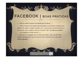 Vejam as melhores práticas recomendas pelo Facebook aqui.
Utilize a ferramenta de páginas para acompanhar a concorrência e empresas com
público-alvo similar, compare os gostos e etc… veja os posts com maior sucesso e o
que funciona. Veja as páginas com posts com mais “likes” em páginas portuguesas
aqui, ou as páginas com mais sucesso aqui.
Faça “gosto” nas páginas dos seus potenciais clientes, siga o que eles fazem,
comente oportunamente. Desta forma pode obter informação muito valiosa para
futuras campanhas.
FACEBOOK | BOAS PRÁTICAS
 