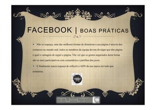 Não se esqueça, uma das melhores formas de dinamizar a sua página é através dos
contactos no mundo real, todos os membros da equipa devem divulgar que têm página
e qual a vantagem de seguir a página. Vão ver que os gostos angariados desta forma
são os mais participativos com comentários e partilhas dos posts.
E finalmente nunca esqueça de reflectir o ADN da sua marca em tudo que
comunica.
FACEBOOK | BOAS PRÁTICAS
 