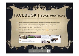 Defina objectivos da sua presença no Facebook (divulgação da empresa/marca,
apoio e contacto com o cliente, venda de produtos, etc…). Isto ajuda a
saber/procurar o que fazer e como fazê-lo.
Conheça algumas ferramentas para gerir as páginas aqui. Destaque e coloque no
topo o que acha mais importante.
FACEBOOK | BOAS PRÁTICAS
 