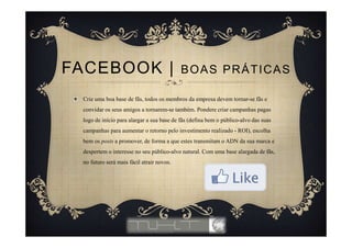 Crie uma boa base de fãs, todos os membros da empresa devem tornar-se fãs e
convidar os seus amigos a tornarem-se também. Pondere criar campanhas pagas
logo de início para alargar a sua base de fãs (defina bem o público-alvo das suas
campanhas para aumentar o retorno pelo investimento realizado - ROI), escolha
bem os posts a promover, de forma a que estes transmitam o ADN da sua marca e
despertem o interesse no seu público-alvo natural. Com uma base alargada de fãs,
no futuro será mais fácil atrair novos.
FACEBOOK | BOAS PRÁTICAS
 