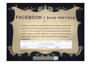 Conforme vai aumentando o número de fãs, pode ir consultando a que horas estão
mais fãs online. Isto é importante para publicar às horas de maior afluência. Para
ver isso vá a “Ver as estatísticas”* no início da página no painel de administração.
Depois é consultar o separador “Publicações”. Contudo colocar todos os posts ao
mesmo tempo é diferente de os colocar faseadamente. Deve colocar os posts
faseadamente.
* aqui tem acesso a muito mais informação relevante sobre a sua página, investigue que vale a pena.
FACEBOOK | BOAS PRÁTICAS
 