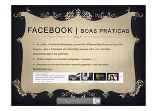 Actualize o Facebook diariamente, recorra aos diferentes tipos de posts: texto com
imagem, vídeo e Embedded link. Identifique pessoas neles, crie conteúdos
interessantes para a sua audiência.
Utilize imagens nos formatos adequados, veja quais aqui.
Apresente os seus produtos num separador próprio criando nas notas,
Produtos/Serviços.
FACEBOOK | BOAS PRÁTICAS
 