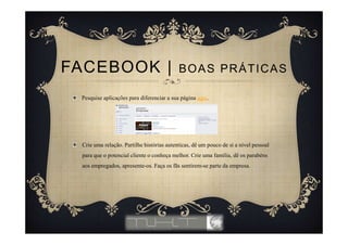 Pesquise aplicações para diferenciar a sua página aqui.
Crie uma relação. Partilhe histórias autenticas, dê um pouco de si a nível pessoal
para que o potencial cliente o conheça melhor. Crie uma família, dê os parabéns
aos empregados, apresente-os. Faça os fãs sentirem-se parte da empresa.
FACEBOOK | BOAS PRÁTICAS
 