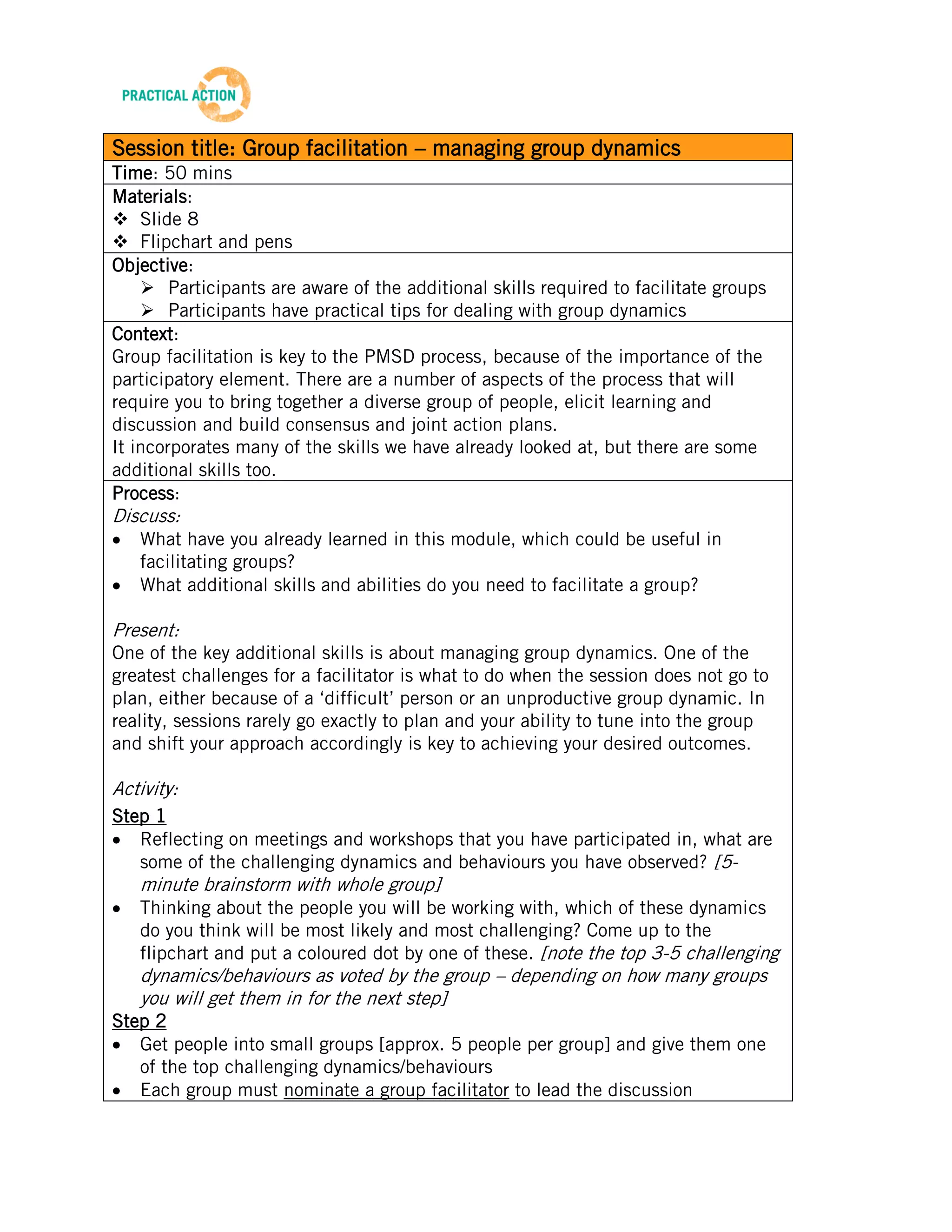 TRAINING MATERIALS: FACILITATION


Session title: Group facilitation – managing group dynamics
Time: 50 mins
Materials:
 Slide 8
 Flipchart and pens
Objective:
     Participants are aware of the additional skills required to facilitate groups
     Participants have practical tips for dealing with group dynamics
Context:
Group facilitation is key to the PMSD process, because of the importance of the
participatory element. There are a number of aspects of the process that will
require you to bring together a diverse group of people, elicit learning and
discussion and build consensus and joint action plans.
It incorporates many of the skills we have already looked at, but there are some
additional skills too.
Process:
Discuss:
    What have you already learned in this module, which could be useful in
    facilitating groups?
    What additional skills and abilities do you need to facilitate a group?

Present:
One of the key additional skills is about managing group dynamics. One of the
greatest challenges for a facilitator is what to do when the session does not go to
plan, either because of a ‘difficult’ person or an unproductive group dynamic. In
reality, sessions rarely go exactly to plan and your ability to tune into the group
and shift your approach accordingly is key to achieving your desired outcomes.

Activity:
Step 1
   Reflecting on meetings and workshops that you have participated in, what are
   some of the challenging dynamics and behaviours you have observed? [5-
    minute brainstorm with whole group]
    Thinking about the people you will be working with, which of these dynamics
    do you think will be most likely and most challenging? Come up to the
    flipchart and put a coloured dot by one of these. [note the top 3-5 challenging
    dynamics/behaviours as voted by the group – depending on how many groups
    you will get them in for the next step]
Step 2
   Get people into small groups [approx. 5 people per group] and give them one
   of the top challenging dynamics/behaviours
   Each group must nominate a group facilitator to lead the discussion
   [slide 8] Discuss the dynamic or behaviour you have been allocated -

                                            12
Beta Version 2 – Oct 2012
 