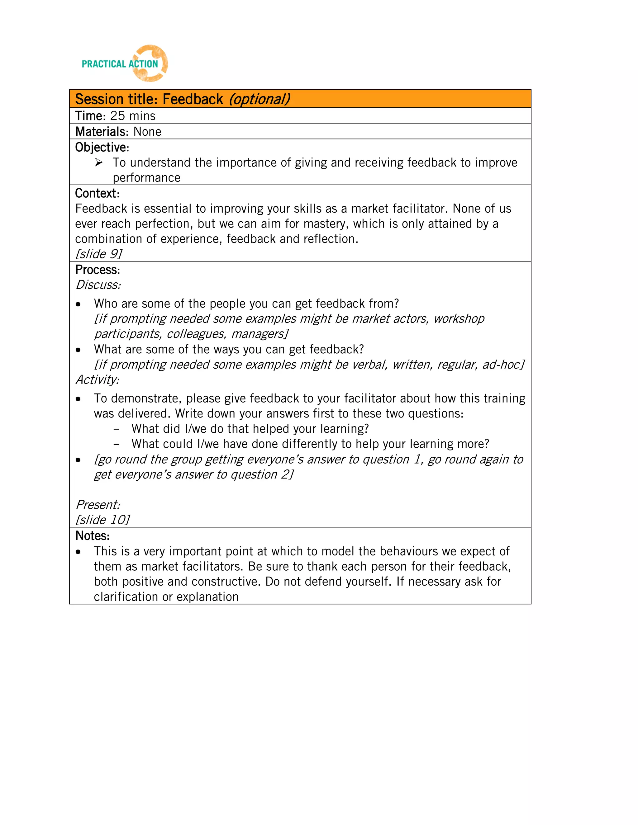 TRAINING MATERIALS: FACILITATION


Session title: Feedback (optional)
Time: 25 mins
Materials: None
Objective:
    To understand the importance of giving and receiving feedback to improve
       performance
Context:
Feedback is essential to improving your skills as a market facilitator. None of us
ever reach perfection, but we can aim for mastery, which is only attained by a
combination of experience, feedback and reflection.
[slide 9]
Process:
Discuss:
    Who are some of the people you can get feedback from?
    [if prompting needed some examples might be market actors, workshop
    participants, colleagues, managers]
    What are some of the ways you can get feedback?
   [if prompting needed some examples might be verbal, written, regular, ad-hoc]
Activity:
    To demonstrate, please give feedback to your facilitator about how this training
    was delivered. Write down your answers first to these two questions:
       - What did I/we do that helped your learning?
       - What could I/we have done differently to help your learning more?
    [go round the group getting everyone’s answer to question 1, go round again to
    get everyone’s answer to question 2]

Present:
[slide 10]
Notes:
   This is a very important point at which to model the behaviours we expect of
   them as market facilitators. Be sure to thank each person for their feedback,
   both positive and constructive. Do not defend yourself. If necessary ask for
   clarification or explanation




                                            15
Beta Version 2 – Oct 2012
 