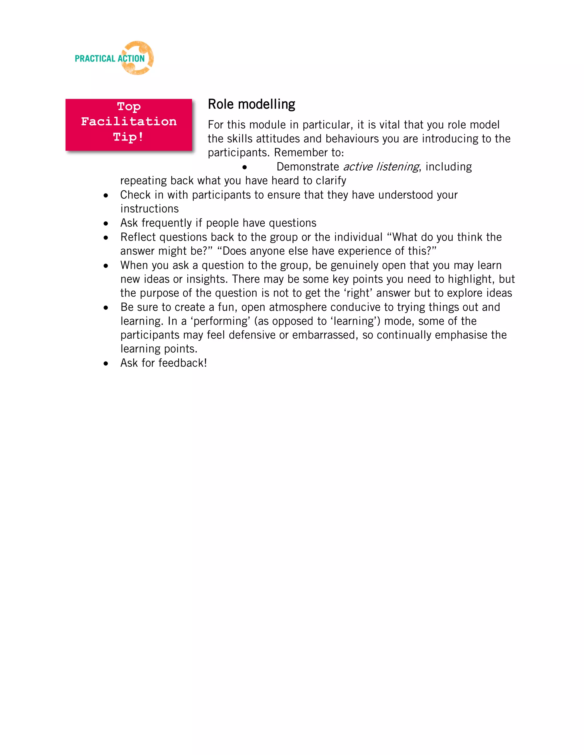 TRAINING MATERIALS: FACILITATION



          A collection of our top tips on facilitation:

Below you will find a collection of all of our top tips on facilitating workshops, gathered
from many years of experience.

These are collated from the tips section that can be found at the end of each facilitator
guide; these are general tips that can be used for all the trainings, and are not specific to
any module.

You can choose to use these in any of the following ways:

        Reflect on and implement one topic for each module in order to fully understand
        and master it before moving on to the next
        Study them all before commencing the training
        Have them available as a resource to draw on when you have a particular
        challenge or are tackling a particular issue




                                            16
Beta Version 2 – Oct 2012
 