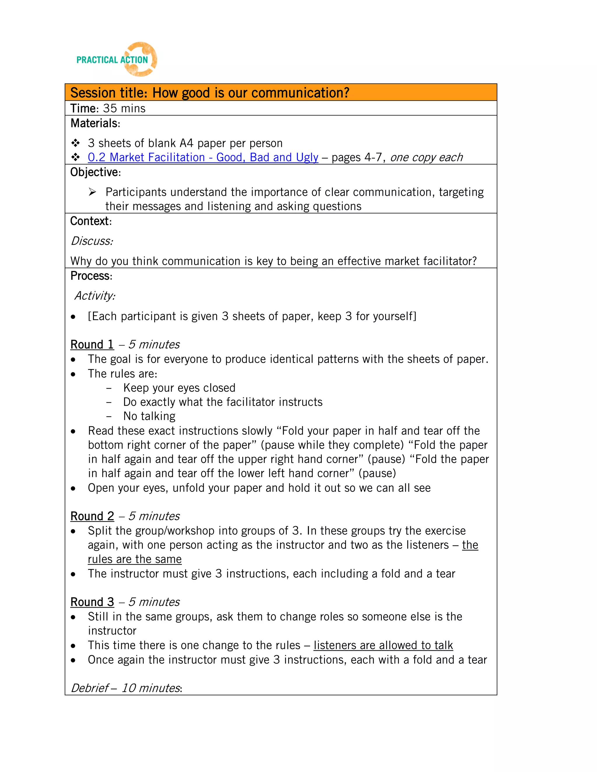 TRAINING MATERIALS: FACILITATION


Session title: How good is our communication?
Time: 35 mins
Materials:
 3 sheets of blank A4 paper per person
 0.2 Market Facilitation - Good, Bad and Ugly – pages 4-7, one copy each
Objective:
    Participants understand the importance of clear communication, targeting
      their messages and listening and asking questions
Context:
Discuss:
Why do you think communication is key to being an effective market facilitator?
Process:
Activity:
    [Each participant is given 3 sheets of paper, keep 3 for yourself]

Round 1 – 5 minutes
   The goal is for everyone to produce identical patterns with the sheets of paper.
   The rules are:
       - Keep your eyes closed
       - Do exactly what the facilitator instructs
       - No talking
   Read these exact instructions slowly “Fold your paper in half and tear off the
   bottom right corner of the paper” (pause while they complete) “Fold the paper
   in half again and tear off the upper right hand corner” (pause) “Fold the paper
   in half again and tear off the lower left hand corner” (pause)
   Open your eyes, unfold your paper and hold it out so we can all see

Round 2 – 5 minutes
   Split the group/workshop into groups of 3. In these groups try the exercise
   again, with one person acting as the instructor and two as the listeners – the
   rules are the same
   The instructor must give 3 instructions, each including a fold and a tear

Round 3 – 5 minutes
   Still in the same groups, ask them to change roles so someone else is the
   instructor
   This time there is one change to the rules – listeners are allowed to talk
   Once again the instructor must give 3 instructions, each with a fold and a tear

Debrief – 10 minutes:
    What was the result of the 3 attempts? Did you become more accurate?

                                             4
Beta Version 2 – Oct 2012
 