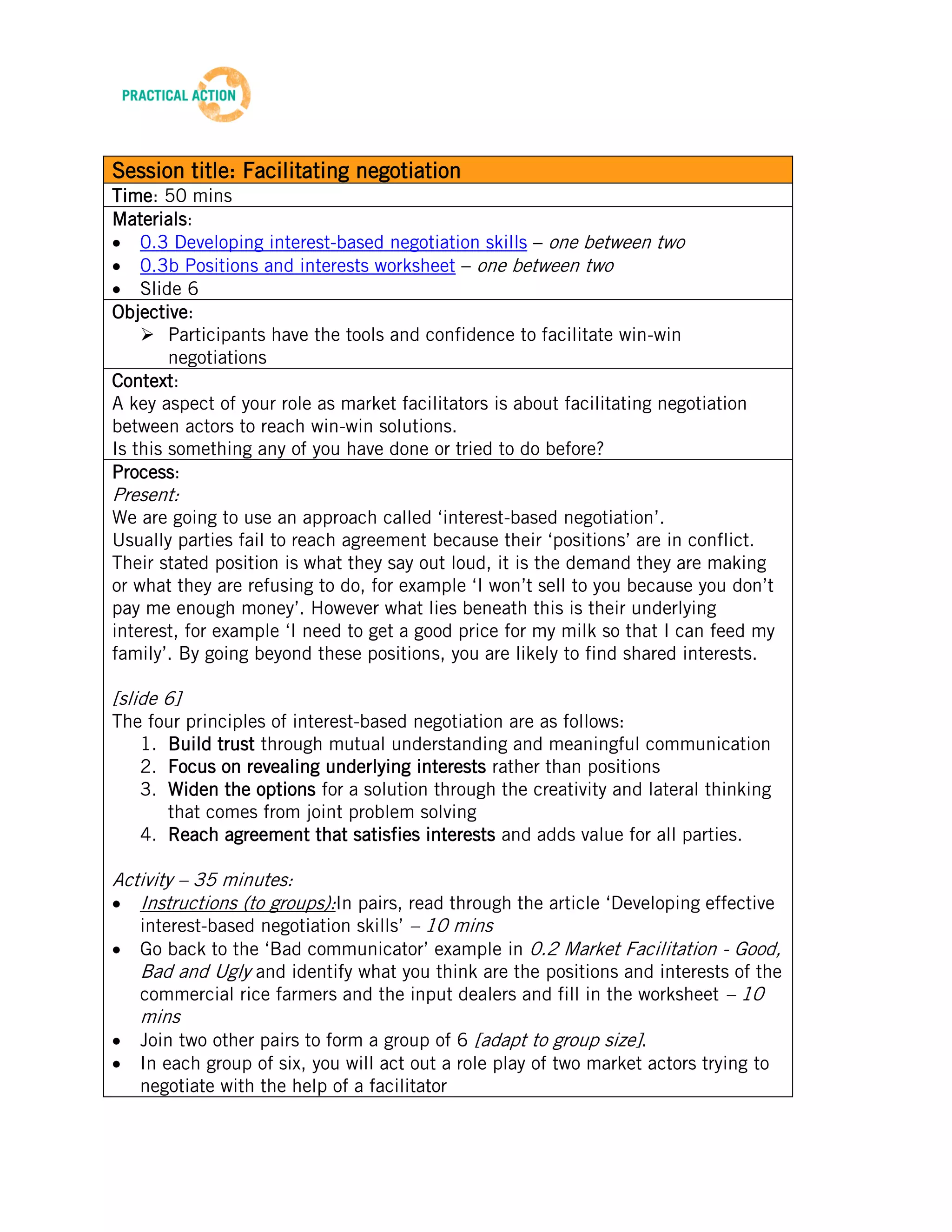 TRAINING MATERIALS: FACILITATION



Session title: Facilitating negotiation
Time: 50 mins
Materials:
    0.3 Developing interest-based negotiation skills – one between two
    0.3b Positions and interests worksheet – one between two
    Slide 6
Objective:
     Participants have the tools and confidence to facilitate win-win
        negotiations
Context:
A key aspect of your role as market facilitators is about facilitating negotiation
between actors to reach win-win solutions.
Is this something any of you have done or tried to do before?
Process:
Present:
We are going to use an approach called ‘interest-based negotiation’.
Usually parties fail to reach agreement because their ‘positions’ are in conflict.
Their stated position is what they say out loud, it is the demand they are making
or what they are refusing to do, for example ‘I won’t sell to you because you don’t
pay me enough money’. However what lies beneath this is their underlying
interest, for example ‘I need to get a good price for my milk so that I can feed my
family’. By going beyond these positions, you are likely to find shared interests.

[slide 6]
The four principles of interest-based negotiation are as follows:
   1. Build trust through mutual understanding and meaningful communication
   2. Focus on revealing underlying interests rather than positions
   3. Widen the options for a solution through the creativity and lateral thinking
      that comes from joint problem solving
   4. Reach agreement that satisfies interests and adds value for all parties.

Activity – 35 minutes:
   Instructions (to groups):In pairs, read through the article ‘Developing effective
   interest-based negotiation skills’ – 10 mins
   Go back to the ‘Bad communicator’ example in 0.2 Market Facilitation - Good,
   Bad and Ugly and identify what you think are the positions and interests of the
   commercial rice farmers and the input dealers and fill in the worksheet – 10
   mins
   Join two other pairs to form a group of 6 [adapt to group size].
    In each group of six, you will act out a role play of two market actors trying to
    negotiate with the help of a facilitator
    Have one pair take on the role of commercial rice farmer, one pair play the role


                                              6
Beta Version 2 – Oct 2012
 