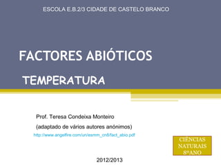 /25
      ESCOLA E.B.2/3 CIDADE DE CASTELO BRANCO




FACTORES ABIÓTICOS
TEMPERATURA


   Prof. Teresa Condeixa Monteiro
   (adaptado de vários autores anónimos)
  http://www.angelfire.com/un/esmm_cn8/fact_abio.pdf
                                                       CIÊNCIAS
                                                       NATURAIS
                                                        8ºANO
                                 2012/2013
 