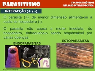 Factores bióticos relacão interespecífica  Parasitismo O parasita (+), de menor dimensão alimenta-se à custa do hospedeiro (-).  O parasita não causa a morte imediata, do hospedeiro, enfraquece-o sendo responsável por várias doenças. ENDOPARASITAS ECTOPARASITAS INTERACÇÃO (+ / -) Teresa Condeixa 2010/2011 