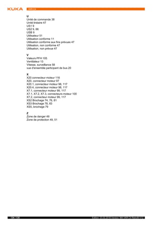 134 / 135 Edition: 23.02.2018 Version: MA VKR C4 Retrofit V12
VKR C4
U
Unité de commande 38
Unité linéaire 47
US1 9
US2 9, 66
USB 9
Utilisateur 51
Utilisation conforme 11
Utilisation conforme aux fins prévues 47
Utilisation, non conforme 47
Utilisation, non prévue 47
V
Valeurs PFH 105
Ventilateur 13
Vitesse, surveillance 58
vue d'ensemble participant de bus 20
X
X20 connecteur moteur 116
X20, connecteur moteur 97
X20.1, connecteur moteur 98, 117
X20.4, connecteur moteur 98, 117
X7.1, connecteur moteur 99, 117
X7.1, X7.2, X7.3, connecteurs moteur 100
X7.2, connecteur moteur 99, 117
XS2 Brochage 74, 76, 81
XS3 Brochage 78, 83
XS5, brochage 79
Z
Zone de danger 49
Zone de protection 49, 51
 