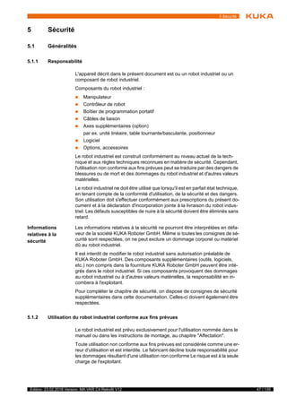 47 / 135Edition: 23.02.2018 Version: MA VKR C4 Retrofit V12
5 Sécurité
5 Sécurité
5.1 Généralités
5.1.1 Responsabilité
L'appareil décrit dans le présent document est ou un robot industriel ou un
composant de robot industriel.
Composants du robot industriel :
 Manipulateur
 Contrôleur de robot
 Boîtier de programmation portatif
 Câbles de liaison
 Axes supplémentaires (option)
par ex. unité linéaire, table tournante/basculante, positionneur
 Logiciel
 Options, accessoires
Le robot industriel est construit conformément au niveau actuel de la tech-
nique et aux règles techniques reconnues en matière de sécurité. Cependant,
l'utilisation non conforme aux fins prévues peut se traduire par des dangers de
blessures ou de mort et des dommages du robot industriel et d'autres valeurs
matérielles.
Le robot industriel ne doit être utilisé que lorsqu'il est en parfait état technique,
en tenant compte de la conformité d'utilisation, de la sécurité et des dangers.
Son utilisation doit s'effectuer conformément aux prescriptions du présent do-
cument et à la déclaration d'incorporation jointe à la livraison du robot indus-
triel. Les défauts susceptibles de nuire à la sécurité doivent être éliminés sans
retard.
Informations
relatives à la
sécurité
Les informations relatives à la sécurité ne pourront être interprétées en défa-
veur de la société KUKA Roboter GmbH. Même si toutes les consignes de sé-
curité sont respectées, on ne peut exclure un dommage corporel ou matériel
dû au robot industriel.
Il est interdit de modifier le robot industriel sans autorisation préalable de
KUKA Roboter GmbH. Des composants supplémentaires (outils, logiciels,
etc.) non compris dans la fourniture KUKA Roboter GmbH peuvent être inté-
grés dans le robot industriel. Si ces composants provoquent des dommages
au robot industriel ou à d'autres valeurs matérielles, la responsabilité en in-
combera à l'exploitant.
Pour compléter le chapitre de sécurité, on dispose de consignes de sécurité
supplémentaires dans cette documentation. Celles-ci doivent également être
respectées.
5.1.2 Utilisation du robot industriel conforme aux fins prévues
Le robot industriel est prévu exclusivement pour l'utilisation nommée dans le
manuel ou dans les instructions de montage, au chapitre "Affectation".
Toute utilisation non conforme aux fins prévues est considérée comme une er-
reur d'utilisation et est interdite. Le fabricant décline toute responsabilité pour
les dommages résultant d'une utilisation non conforme Le risque est à la seule
charge de l'exploitant.
t
 