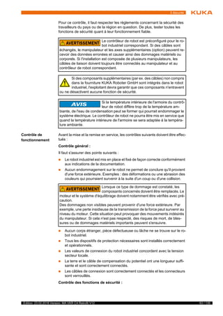 63 / 135Edition: 23.02.2018 Version: MA VKR C4 Retrofit V12
5 Sécurité
Pour ce contrôle, il faut respecter les règlements concernant la sécurité des
travailleurs du pays ou de la région en question. De plus, tester toutes les
fonctions de sécurité quant à leur fonctionnement fiable.
Contrôle de
fonctionnement
Avant la mise et la remise en service, les contrôles suivants doivent être effec-
tués :
Contrôle général :
Il faut s'assurer des points suivants :
 Le robot industriel est mis en place et fixé de façon correcte conformément
aux indications de la documentation.
 Aucun endommagement sur le robot ne permet de conclure qu'il provient
d'une force extérieure. Exemples : des déformations ou une abrasion des
couleurs qui pourraient survenir à la suite d'un coup ou d'une collision.
 Aucun corps étranger, pièce défectueuse ou lâche ne se trouve sur le ro-
bot industriel.
 Tous les dispositifs de protection nécessaires sont installés correctement
et opérationnels.
 Les valeurs de connexion du robot industriel concordent avec la tension
secteur locale.
 La terre et le câble de compensation du potentiel ont une longueur suffi-
sante et sont correctement connectés.
 Les câbles de connexion sont correctement connectés et les connecteurs
sont verrouillés.
Contrôle des fonctions de sécurité :
Le contrôleur de robot est préconfiguré pour le ro-
bot industriel correspondant. Si des câbles sont
échangés, le manipulateur et les axes supplémentaires (option) peuvent re-
cevoir des données erronées et causer ainsi des dommages matériels ou
corporels. Si l'installation est composée de plusieurs manipulateurs, les
câbles de liaison doivent toujours être connectés au manipulateur et au
contrôleur de robot correspondant.
Si des composants supplémentaires (par ex. des câbles) non compris
dans la fourniture KUKA Roboter GmbH sont intégrés dans le robot
industriel, l'exploitant devra garantir que ces composants n'entravent
ou ne désactivent aucune fonction de sécurité.
Si la température intérieure de l'armoire du contrô-
leur de robot diffère trop de la température am-
biante, de l'eau de condensation peut se former qui pourrait endommager le
système électrique. Le contrôleur de robot ne pourra être mis en service que
quand la température intérieure de l'armoire se sera adaptée à la tempéra-
ture ambiante.
Lorsque ce type de dommage est constaté, les
composants concernés doivent être remplacés. Le
moteur et le système d'équilibrage doivent notamment être vérifiés avec pré-
caution.
Des dommages non visibles peuvent provenir d'une force extérieure. Par
exemple, une perte insidieuse de la transmission de la force peut survenir au
niveau du moteur. Cette situation peut provoquer des mouvements indésirés
du manipulateur. Si cela n'est pas respecté, des risques de mort, de bles-
sures ou de dommages matériels importants peuvent s'ensuivre.
 