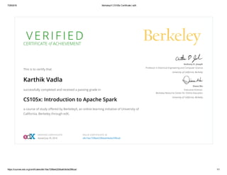 7/29/2016 BerkeleyX CS105x Certificate | edX
https://courses.edx.org/certificates/a9c16ac7298a4220bbafc6e3e25f8cad 1/1
V E R I F I E D
CERTIFICATE of ACHIEVEMENT
This is to certify that
Karthik Vadla
successfully completed and received a passing grade in
CS105x: Introduction to Apache Spark
a course of study oﬀered by BerkeleyX, an online learning initiative of University of
California, Berkeley through edX.
Anthony D. Joseph
Professor in Electrical Engineering and Computer Science
University of California, Berkeley
Diana Wu
Executive Director,
Berkeley Resource Center for Online Education
University of California, Berkeley
VERIFIED CERTIFICATE
Issued July 29, 2016
VALID CERTIFICATE ID
a9c16ac7298a4220bbafc6e3e25f8cad
 