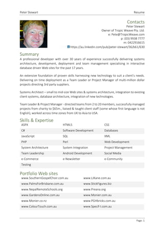 Peter Stewart Resume
Page: 1
Contacts
Peter Stewart
Owner of Tropic Weave Pty. Ltd.
e: Pete@TropicWeave.com
p: (03) 9938 7777
m: 0422916615
https://au.linkedin.com/pub/peter-stewart/36/b61/630
Summary
A professional developer with over 30 years of experience successfully delivering systems
architecture, development, deployment and team management specialising in interactive
database driven Web sites for the past 17 years.
An extensive foundation of proven skills harnessing new technology to suit a client’s needs.
Delivering on time deployment as a Team Leader or Project Manager of multi-million dollar
projects directing 3rd party suppliers.
Systems Architect – small to mid-size Web sites & systems architecture, integration to existing
client systems, database architecture, integration of new technologies.
Team Leader & Project Manager - directed teams from 2 to 20 members, successfully managed
projects from charity to $65m., liaised & taught client staff (some whose first language is not
English), worked across time zones from UK to Asia to USA.
Skills & Expertise
ASPX HTML5 CSS
C# Software Development Databases
JavaScript SQL XML
PHP Perl Web Development
System Architecture System Integration Project Management
Team Leadership Android Development Social Media
e-Commerce e-Newsletter e-Community
Testing
Portfolio Web sites
www.SouthernGospelChoir.com.au www.LJKane.com.au
www.PalmsForBrisbane.com.au www.StickFigures.biz
www.NepalRemoteSchools.org www.Preana.org
www.GardensOnline.com.au www.Monier.com.au
www.Monier.co.nz www.PGHbricks.com.au
www.ColourTouch.com.au www.Specif-I.com.au
 