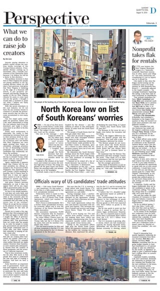 S
EOUL — On one of my first morn-
ings in South Korea, I woke early
and scanned my email from back
home. The subject of one caught my
eye: Look out the window.
The rest of the message — sent
tongue-in-cheek by
the city editor here
at the Gazette-Mail
— said people
wanted to know
which way the mis-
siles were flying.
I Googled, and
. . . yep, sure
enough, the North
Koreans had test-
fired a few ballistic
missiles about an
hour before I got up.
I walked to the window of my hotel
room and looked out across the end-
less high-rises of Seoul. The rising sun
glinted off the glass boxes and down
below, the morning traffic was already
backing up at the stoplights.
I yawned, made a cup of coffee and
headed for the shower — just like
millions of others in this metropolis,
barely 35 miles from the North Kore-
an border.
The people of South Korea don’t let
Kim get under their skin.
They don’t sit around wringing their
hands over their estranged brothers
and sisters to the north.
My weeklong reporting fellowship
in South Korea, made possible by the
East-West Center in Honolulu, gave
me a chance to learn about this mi-
raculous country, born out of war and
dueling ideologies.
My education into South Koreans’
feelings about the North began while
sitting across the table from Myung-
woo Noh, professor of sociology at
Ajou University.
I listened as he ticked off a list of
South Koreans’ top worries: 1. Hous-
ing; 2. Education; 3. Retirement.
My colleagues on this trip — from
The Washington Post, CNN, NBC in
Seattle, the Los Angeles Times and
the Florida Times-Union — and I were
all thinking the same thing, so I piped
up: “Where does North Korea rank
on that list?”
The Koreans in the room let out a
laugh, even before the translator did
her thing.
“This is the biggest difference be-
tween the Korean people and the
foreigners,” Noh said with a grin, as
the translator delivered his words.
“The Korean people do not worry
as much about the North Korean
threat as you might think, because
North Korea has just always been
there. It’s just a constant factor in
their lives.”
He explained that the Korean War
generation still feels nostalgic toward
the north. “They think of it as their
lost hometown and the lost land that
we have to reclaim someday.”
But the younger generation . . .
“They think of themselves as just an
audience of some ridiculous thing that’s
going on,” Noh said. “Inheritance of
North Korea low on list
of South Koreans’ worries
Editorials, 2Perspective
DAugust 14, 2016
SUNDAY
GAZETTE-MAIL
wvgazettemail.com
STATEHOUSE 
BEAT
PHIL KABLER
By Jim Lees
Anyone paying attention to
politics cannot escape the non-
stop media coverage of the
Trump-Clinton-Johnson Presi-
dential election coming up in
November. (Yes, I include Gov.
Johnson of the Libertarian Party
because I do believe he will be
a factor in this election.)
The problem, however, is that
here in West Virginia few people
are paying attention to our up-
coming election where we will
elect a new governor. And given
that West Virginia is teetering
on the edge of a financial cliff
which, if not properly ad-
dressed, will literally change the
quality of life for West Virginia
citizens for years to come (and
not for the good), I thought I
would take a moment to point
out what I believe are fairly
obvious observations.
With the severe downturn in
the coal industry, we do not
have the tax revenue stream to
continue to provide the govern-
ment services that we have be-
come accustomed to over many
decades.
Our two major party candi-
dates for governor, Justice and
Cole, seem determined to bring
the coal industry back from the
downturn and make it thrive
once more in an effort to fix this
problem.
While such enthusiasm is
admirable, the reality is that
restoring tax revenues from coal
to their previous levels is virtu-
ally impossible for a wide vari-
ety of reasons, and I am fearful
that West Virginians are once
again pinning their hopes on
unrealistic campaign promises
in lieu of demanding concrete
proposals and solutions from
candidates that realistically ad-
dress the problem.
Cole has attached himself at
the hip to Donald Trump, while
Justice will not even speak the
name of Hillary Clinton.
Again, realistically, it appears
likely that Clinton will be our
next president (no offense in-
tended to the 70 percent of West
Virginians who apparently sup-
port Trump). I know anything is
possible, but if Clinton does in-
deed win, it does not appear
either Justice or Cole is well-po-
sitioned to receive any future
favors from President Clinton.
And given Clinton’s previous
statements on coal, it does not
appear there will be any major
shift in government policy on coal
under a Clinton administration.
So here is my simple question:
If coal does not come back, and
if Clinton does become president,
what is the economic plan for
West Virginia proposed by these
candidates that will make up the
severe loss of tax revenue?
Where do we get the tax revenue
in the absence of coal to operate
West Virginia for the next 20
years?
Permit me to make a few sug-
gestions that I first proposed back
in 1996 and again in 2000 when
I sought the office of governor.
And let’s begin with a very Re-
publican idea: That government
does not create jobs, but people
do. In order for people to create
jobs, government can and should
help people understand how to
create jobs, and West Virginia
fails miserably in helping its citi-
zens create jobs.
Basic economics teaches us
that jobs are created when busi-
nesses are created. There was a
time in California for example
when neither Microsoft nor Apple
existed. However these business-
es were created, jobs subsequent-
ly flowed from the creation of
these businesses, and the econo-
my of California improved.
That is how economics works,
but the dirty little secret is that
people first need to understand
the nuts and bolts of creating a
business. And here we have a
problem.
Enter therefore an important
role of government: Teach our
best and brightest in our public
schools entrepreneurship, and
in particular the nuts and bolts
of creating a business plan to
use to attract capital to fund the
start-up of a business.
What we
can do to
raise job
creators
ROB BYERS
ROB BYERS | Gazette-Mail photos
The people of the bustling city of Seoul have their share of worries, but North Korea does not cause a lot of hand-wringing.
SEOUL — Like many South Koreans
— and Americans, for that matter —
In-Ho Kim is a little perplexed by the
U.S. presidential election.
Particularly when it comes to free
trade — and specifically when it
comes to the U.S.-Korea Free Trade
Agreement, which just marked its
fourth anniversary.
Kim’s focus is understandable. He’s
a former senior presidential secretary
for economic affairs and is now the
chairman of the Korea International
Trade Association.
His association represents 70,000
Korean companies that do business
with other countries, often the U.S.
So, when Hillary Clinton sours on
free trade agreements and Donald
Trump calls out the U.S.-Korea FTA
by name, Kim and his member com-
panies take notice.
The real head-scratcher for Kim and
all those companies is that the U.S. was
the one that pushed for the U.S.-Korean
agreement in the first place.
But now that the U.S. is running a
trade deficit with South Korea, U.S.
politicians are suddenly vilifying the
agreement as a job killer.
During campaign stops — particu-
larly in Rust Belt cities — Trump has
dumped on the agreement, ranting
that he can’t find a television set made
in America anymore.
Free trade agreements reduce the
fees and barriers associated with im-
ports and exports. This increases the
flow of goods and services and brings
prices down. Think TVs and cell-
phones.
But if we’re buying our TVs and
phones from another country, we’re
not making them here, which can
eliminate manufacturing jobs. So, the
argument usually comes down to
cheap goods versus factory jobs.
Sitting in the association offices
high atop the World Trade Center
Seoul, the expansive windows offering
up the endless city running into the
distance, Kim expressed his admira-
tion for the U.S. and its economy, but
said he hoped his message would be
delivered.
“I believe the U.S. shouldn’t judge
the agreement based on political is-
sues,” he said.
Kim acknowledged the trade im-
balance in the exchange of goods
(the U.S. imported $71.8 billion in
Korean goods in 2015, but exported
only $43.5 billion in goods to the
country).
But he was quick to point out that
when it comes to services (for in-
stance, legal, architectural, financial,
etc.), the U.S. exported more to South
Korea than it purchased ($20.5 billion
from the U.S.; $11.1 billion from
South Korea).
The U.S. economy is growing, albe-
it slowly, which can fuel Americans’
capacity for buying big-ticket items.
Meanwhile, the once-red hot South
Korean economy is slowing, which
Officials wary of US candidates’ trade attitudes
SEE Worries, 4D
SEE Jobs, 4D
SEE Trade, 4D
By its own bylaws, the
West Virginia Municipal
League is a “statewide,
nonprofit, bipartisan associa-
tion of cities, towns and villag-
es,” but some Democrats are
complaining it’s not as biparti-
san as it should be.
One matter is that, since the
league started leasing out the
conference room at its head-
quarters at 2020 Kanawha Bou-
levard E. — practically adjacent
to the Capitol complex — for
campaign fundraisers beginning
this spring, it has been used al-
most exclusively by Republicans.
That includes fundraisers for
Sens. Mitch Carmichael and
Craig Blair and senatorial candi-
date Ryan Weld, not to mention
a fundraiser for Senate Presi-
dent Bill Cole on May 11 in
which Municipal League Execu-
tive Director Lisa Dooley and
administrative assistant Beth
McCoy each gave $1,000.
(Delegate Eric Householder,
R-Berkeley, had scheduled a
fundraiser at the league head-
quarters in May, but moved it to
avoid union protesters who had
gathered outside.)
Dooley conceded that only
one Democrat has rented out
the league’s conference room,
Delegate Patsy Trecost, D-Harri-
son, for a fundraiser for his
ill-fated primary run for secre-
tary of state.
The latest affront came earlier
this month at the league’s annu-
al conference at the Stonewall
Jackson Resort when Cole was
a guest speaker, while Jim Jus-
tice was not invited — in his in-
troduction of Cole, former sena-
tor and Wheeling mayor Andy
McKenzie reportedly made
some snarky comments about
Justice’s absence.
Justice, in turn, sent a letter to
state mayors last week, stating,
“I write to you today because I
was not afforded the opportunity
to speak with you at your recent
conference. I would have loved
to met with you and discuss our
shared goals for a better West
Virginia. Unfortunately, as you
know sometimes in elections,
people play political games to
try and score cheap points by
only inviting one side to speak,
for example.”
In response, Dooley said the
league traditionally does not in-
vite candidates to speak at the
conference, adding, “Our policy
has always been if a candidate
calls, we’ll work them in.”
She said that unlike the state
Chamber of Commerce or Busi-
ness and Industry Council, the
league does not make political
endorsements.
“As far as political games, I
don’t play them. I work with
who ever they send up there,”
she said, referring to the Capitol.
As for rentals of the headquar-
ters’ conference room for fund-
raisers, she said it is simply coin-
cidental that a plurality of candi-
dates have been Republican.
“Just because the Marriott
rents out a conference room, it
doesn’t mean the Marriott en-
dorses that candidate,” she com-
mented.
n n n
Found it interesting how
quickly legislative leadership de-
nounced comments from Reve-
nue Secretary Bob Kiss and
Deputy Secretary Mark
Muchow concluding that the on-
going budget impasse in June
had contributed to a 23 percent
plunge in sales tax collections
for the month, as legislators’ in-
ability to pass a balanced budget
had a chilling effect on consum-
er spending.
Legislative leaders, including
Cole and Carmichael, dismissed
the statements as partisan poli-
tics, insisting that flooding was
the real contributor to the down-
turn in consumer activity.
Yes, the flooding was a fac-
tor. According to Military Af-
fairs and Public Safety, the best
ballpark estimate is that the
June 23 flooding affected
25,300 residents. It destroyed
Nonprofit
takes flak
for rentals
SEE Kabler, 4D
 