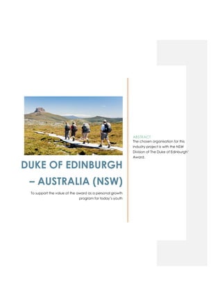 DUKE OF EDINBURGH
– AUSTRALIA (NSW)
To support the value of the award as a personal growth
program for today’s youth
ABSTRACT
The chosen organisation for this
industry project is with the NSW
Division of The Duke of Edinburgh’
Award.
 