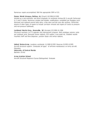 Numerous repairs accomplished IAW the appropriate SRM or E.O.
Pemco World Airways, Dothan, AL (Smart) 10/1998-01/1999
Worked as a sub-contractor and direct employee on northwest Airlines DC-9 aircraft. Performed
H, C and D checks. Numerous window belt doubler modifications completed per Douglass print.
Removed and replaced several belly skins, e-bay skins and tail cone skin sections. Performed
dozens of other types of repairs to include corrosion removal and repairs of cracks to pressure
and non-pressure bulkheads.
Lockheed Martin Corp., Greenville, SC (Airmate) 07/1998-10-1998
Structural mechanic on P-3 upgrade and improvement program. Built prototype avionics racks
per Lockheed print. Removed sensor stations, ECS system, crew seats etc. Installed nacelle
mounted chaff and flare dispenser, junction boxes and sensor stations.
United States Army. Locations worldwide 11/1989-9/1993 Reserves 9/1993-4/1995
Aircraft structural repairer. Conducted all types’ of airframe maintenance on Army aircraft.
Education
University of Central Florida
Bachelor of Arts
Army Aviation School
Aircraft Structural Repairers Course-Distinguished Graduate
 