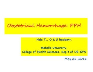 Obstetrical Hemorrhage: PPH
Hale T., O & G Resident,
Mekelle University,
College of Health Sciences, Dep't of OB-GYN
May 26, 2016
 