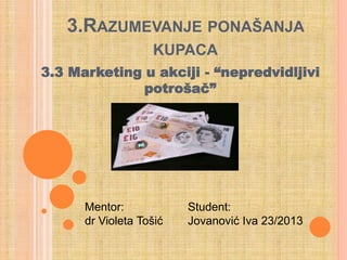 3.RAZUMEVANJE PONAŠANJA
KUPACA
3.3 Marketing u akciji - “nepredvidljivi
potrošač”
Mentor:
dr Violeta Tošić
Student:
Jovanović Iva 23/2013
 