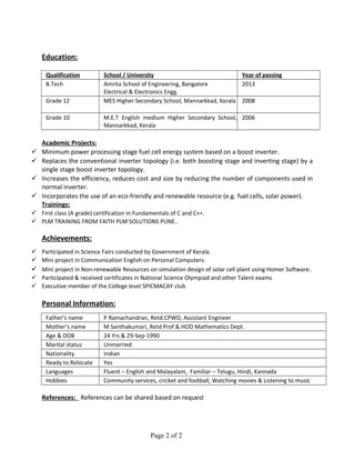 Education:
Qualification School / University Year of passing
B.Tech Amrita School of Engineering, Bangalore
Electrical & Electronics Engg.
2013
Grade 12 MES Higher Secondary School, Mannarkkad, Kerala 2008
Grade 10 M.E.T English medium Higher Secondary School,
Mannarkkad, Kerala
2006
Academic Projects:
 Minimum power processing stage fuel cell energy system based on a boost inverter.
 Replaces the conventional inverter topology (i.e. both boosting stage and inverting stage) by a
single stage boost inverter topology.
 Increases the efficiency, reduces cost and size by reducing the number of components used in
normal inverter.
 Incorporates the use of an eco-friendly and renewable resource (e.g. fuel cells, solar power).
Trainings:
 First class (A grade) certification in Fundamentals of C and C++.
 PLM TRAINING FROM FAITH PLM SOLUTIONS PUNE..
Achievements:
 Participated in Science Fairs conducted by Government of Kerala.
 Mini project in Communication English on Personal Computers.
 Mini project in Non-renewable Resources on simulation design of solar cell plant using Homer Software.
 Participated & received certificates in National Science Olympiad and other Talent exams
 Executive member of the College level SPICMACAY club
Personal Information:
Father’s name P Ramachandran, Retd.CPWD, Assistant Engineer
Mother’s name M Santhakumari, Retd Prof & HOD Mathematics Dept.
Age & DOB 24 Yrs & 29-Sep-1990
Marital status Unmarried
Nationality Indian
Ready to Relocate Yes
Languages Fluent – English and Malayalam, Familiar – Telugu, Hindi, Kannada
Hobbies Community services, cricket and football, Watching movies & Listening to music
References: References can be shared based on request
Page 2 of 2
 