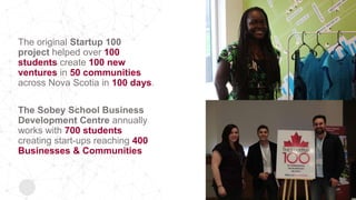 The original Startup 100
project helped over 100
students create 100 new
ventures in 50 communities
across Nova Scotia in 100 days.
The Sobey School Business
Development Centre annually
works with 700 students
creating start-ups reaching 400
Businesses & Communities
 