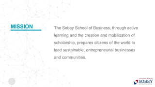 The Sobey School of Business, through active
learning and the creation and mobilization of
scholarship, prepares citizens of the world to
lead sustainable, entrepreneurial businesses
and communities.
MISSION
 
