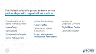Canadian Center for
Ethics in Public Affairs
InnovaCorp
Springboard
Futurpreneur Canada
Junior Achievement
Halifax Port Authority
Fusion Halifax
CPA Atlantic School
of Business
Project Management
Professional Association
Institute for
Corporate Directors
Digital Nova Scotia
CDBC Blue Water
The Sobey school is proud to have active
partnerships with organizations such as:
 