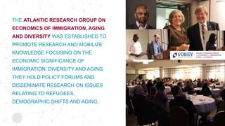 THE ATLANTIC RESEARCH GROUP ON
ECONOMICS OF IMMIGRATION, AGING
AND DIVERSITY WAS ESTABLISHED TO
PROMOTE RESEARCH AND MOBILIZE
KNOWLEDGE FOCUSING ON THE
ECONOMIC SIGNIFICANCE OF
IMMIGRATION, DIVERSITY AND AGING.
THEY HOLD POLICY FORUMS AND
DISSEMINATE RESEARCH ON ISSUES
RELATING TO REFUGEES,
DEMOGRAPHIC SHIFTS AND AGING.
 