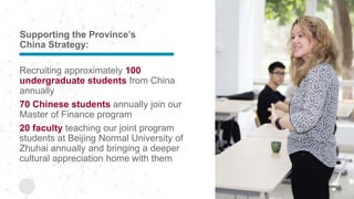 Supporting the Province’s
China Strategy:
Recruiting approximately 100
undergraduate students from China
annually
70 Chinese students annually join our
Master of Finance program
20 faculty teaching our joint program
students at Beijing Normal University of
Zhuhai annually and bringing a deeper
cultural appreciation home with them
 