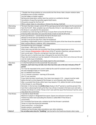 2
**Double free throw violation on unsuccessful last free throw. Note: shooter violation takes
precedence over all other violations.
Live ball lodges on basket support.
Ball becomes dead when neither team has control or is entitled to the ball.
Cancellation of equal foul penalties against both teams.
All quarters except for the first: A.P.
When a player steps on a boundary or division line during a held ball.
Alternating
Possession
The team that does not gain control off the opening jump ball which begins the first period will
have the first AP . Note: jumpball, tap out of bounds, throw-in: now whoever gets control on
the throw-in is actually the first possession.
A violation by a team during its AP throw in causes them to lose the AP throw in.
A foul by either team does not cause the throw in team to lose the AP arrow.
Throw‐ins Front court throw‐in – cannot throw the ball to the back court.
Allowed to throw ball over backboard on throw‐in.
The ball is not put into play from under the backboard.
Cancelling a made basket results in a throw-in from the point of the free throw line extended.
Note: may be offense or defense. 2011 interpretation.
Substitution Permitted during clock stoppage – unlimited.
Free throws – ONLY prior to first shot.
Either team may sub after last successful free throw provided request was on time.
Last 2 minutes (Interpretation: 2:00 or less) of the 4th
period or Overtime, subs permitted for
team scored upon. If they do, scoring team may have subs as well.
Once the sub is in, he/she must stay in the game for one tick of the clock.
Player who has fouled out must be replaced in 30 seconds or less: this is not a time out: the sub
must be ready to go immediately.
During a T.O., any substitute must simply report to the score keeper.
Time Outs
NEW:
2 in the first half and 3 in the second half. No carry‐over.
However, each team may not take more than two time-outs in the last 2 minutes of the 4th
period.
T.O. must be requested at the scorer’s table by the coach Or assistant coach. Granted ONLY at
the next stoppage of play or if scored upon.
No T.O. between free throws.
T.O. is 1 minute in duration – warning at 50 seconds.
One T.O. per overtime.
If your team has been scored upon, Your team may request a T.O. – request must be made
before the ball is at the disposal of the thrower‐in, out of bounds, after the basket.
After a successful free throw, either team may request a T.O., before the ball is at the disposal
of the thrower‐in, out of bounds.
Reminder: In the last two mins(2:00 or less) of play in the 4th
period or overtime period, if the
team that is advancing the ball up the floor has a throw in located in the back court and calls a
timeout, the throw in is at the “throw in line” even with the top of the frontcourt 3 pt line. (one
step above the current line)
Free throws
Point of
5 seconds to shoot the ball.
Maximum 5 players in designated lane spaces. Spaces are exclusive to each team.
Violation by either team (excluding the shooter) is called ONLY if free throw is
unsuccessful.
On a successful free throw only a violation by the free thrower is penalized.
Throw in is from free throw line extended.
Team control foul – no free throw.
Double violation: Jump Ball/AP
Violation by free‐thrower takes precedence over other violations.
Do not allow extra time for “Huddling”. Get the ball to the freethrow shooter when ready.
 