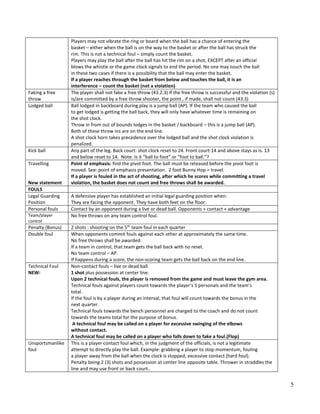 5
Players may not vibrate the ring or board when the ball has a chance of entering the
basket – either when the ball is on the way to the basket or after the ball has struck the
rim. This is not a technical foul – simply count the basket.
Players may play the ball after the ball has hit the rim on a shot, EXCEPT after an official
blows the whistle or the game clock signals to end the period. No one may touch the ball
in these two cases if there is a possibility that the ball may enter the basket.
If a player reaches through the basket from below and touches the ball, it is an
interference – count the basket (not a violation)
Faking a free
throw
The player shall not fake a free throw (43.2.3) If the free throw is successful and the violation (s)
is/are committed by a free throw shooter, the point , if made, shall not count (43.3)
Lodged ball Ball lodged in backboard during play is a jump ball (AP). If the team who caused the ball
to get lodged is getting the ball back, they will only have whatever time is remaining on
the shot clock.
Throw in from out of bounds lodges in the basket / backboard – this is a jump ball (AP).
Both of these throw ins are on the end line.
A shot clock horn takes precedence over the lodged ball and the shot clock violation is
penalized.
Kick ball Any part of the leg. Back court: shot clock reset to 24. Front court:14 and above stays as is. 13
and below reset to 14. Note: Is it “ball to foot” or “foot to ball.”?
Travelling
New statement
Point of emphasis: find the pivot foot. The ball must be released before the pivot foot is
moved. See: point of emphasis presentation. 2 foot Bunny Hop = travel.
If a player is fouled in the act of shooting, after which he scores while committing a travel
violation, the basket does not count and free throws shall be awarded.
FOULS
Legal Guarding
Position
A defensive player has established an initial legal guarding position when:
They are facing the opponent. They have both feet on the floor.
Personal fouls Contact by an opponent during a live or dead ball. Opponents + contact + advantage
Team/player
control
No free throws on any team control foul.
Penalty (Bonus) 2 shots : shooting on the 5th
team foul in each quarter
Double foul When opponents commit fouls against each other at approximately the same time.
No free throws shall be awarded.
If a team in control, that team gets the ball back with no reset.
No team control – AP.
If happens during a score, the non‐scoring team gets the ball back on the end line.
Technical Foul
NEW:
Non‐contact fouls – live or dead ball.
1 shot plus possession at center line.
Upon 2 technical fouls, the player is removed from the game and must leave the gym area.
Technical fouls against players count towards the player’s 5 personals and the team’s
total.
If the foul is by a player during an interval, that foul will count towards the bonus in the
next quarter.
Technical fouls towards the bench personnel are charged to the coach and do not count
towards the teams total for the purpose of bonus.
A technical foul may be called on a player for excessive swinging of the elbows
without contact.
A technical foul may be called on a player who falls down to fake a foul.(Flop)
Unsportsmanlike
foul
This is a player contact foul which, in the judgment of the officials, is not a legitimate
attempt to directly play the ball. Example: grabbing a player to stop momentum, fouling
a player away from the ball when the clock is stopped, excessive contact (hard foul).
Penalty being 2 (3) shots and possession at center line opposite table. Thrower in straddles the
line and may use front or back court..
 