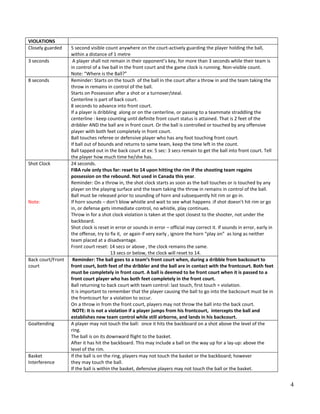 4
VIOLATIONS
Closely guarded 5 second visible count anywhere on the court‐actively guarding the player holding the ball,
within a distance of 1 metre
3 seconds A player shall not remain in their opponent’s key, for more than 3 seconds while their team is
in control of a live ball in the front court and the game clock is running. Non-visible count.
Note: “Where is the Ball?”
8 seconds Reminder: Starts on the touch of the ball in the court after a throw in and the team taking the
throw in remains in control of the ball.
Starts on Possession after a shot or a turnover/steal.
Centerline is part of back court.
8 seconds to advance into front court.
If a player is dribbling along or on the centerline, or passing to a teammate straddling the
centerline : keep counting until definite front court status is attained. That is 2 feet of the
dribbler AND the ball are in front court. Or the ball is controlled or touched by any offensive
player with both feet completely in front court.
Ball touches referee or defensive player who has any foot touching front court.
If ball out of bounds and returns to same team, keep the time left in the count.
Ball tapped out in the back court at ex: 5 sec: 3 secs remain to get the ball into front court. Tell
the player how much time he/she has.
Shot Clock
Note:
24 seconds.
FIBA rule only thus far: reset to 14 upon hitting the rim if the shooting team regains
possession on the rebound. Not used in Canada this year.
Reminder: On a throw in, the shot clock starts as soon as the ball touches or is touched by any
player on the playing surface and the team taking the throw in remains in control of the ball.
Ball must be released prior to sounding of horn and subsequently hit rim or go in.
If horn sounds – don’t blow whistle and wait to see what happens :if shot doesn’t hit rim or go
in, or defense gets immediate control, no whistle, play continues.
Throw in for a shot clock violation is taken at the spot closest to the shooter, not under the
backboard.
Shot clock is reset in error or sounds in error – official may correct it. If sounds in error, early in
the offense, try to fix it, or again if very early , ignore the horn “play on” as long as neither
team placed at a disadvantage.
Front court reset: 14 secs or above , the clock remains the same.
13 secs or below, the clock will reset to 14.
Back court/Front
court
Reminder: The ball goes to a team’s front court when, during a dribble from backcourt to
front court, both feet of the dribbler and the ball are in contact with the frontcourt. Both feet
must be completely in front court. A ball is deemed to be front court when it is passed to a
front court player who has both feet completely in the front court.
Ball returning to back court with team control: last touch, first touch = violation.
It is important to remember that the player causing the ball to go into the backcourt must be in
the frontcourt for a violation to occur.
On a throw in from the front court, players may not throw the ball into the back court.
NOTE: It is not a violation if a player jumps from his frontcourt, intercepts the ball and
establishes new team control while still airborne, and lands in his backcourt.
Goaltending A player may not touch the ball: once it hits the backboard on a shot above the level of the
ring.
The ball is on its downward flight to the basket.
After it has hit the backboard. This may include a ball on the way up for a lay-up: above the
level of the rim.
Basket
Interference
If the ball is on the ring, players may not touch the basket or the backboard; however
they may touch the ball.
If the ball is within the basket, defensive players may not touch the ball or the basket.
 