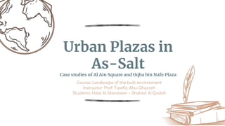 Urban Plazas in
As-Salt
Case studies of Al Ain Square and Oqba bin Nafe Plaza
Course: Landscape of the built environment
Instructor: Prof. Tawfiq Abu-Ghazzeh
Students: Hala Al Manaseer – Shahed Al Qudah
 
