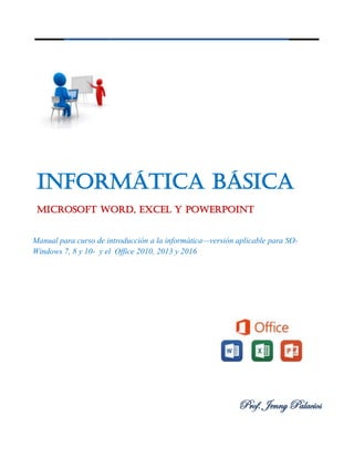 Informática Básica
Microsoft Word, Excel y PowerPoint
Manual para curso de introducción a la informática—versión aplicable para SO-
Windows 7, 8 y 10- y el Office 2010, 2013 y 2016
Prof. Jenny Palacios
 