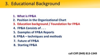 1. What is FP&A
2. Position in the Organizational Chart
3. Education background / Foundation for FP&A
3. Educational Background
4. FP&A Consists of . . .
5. Examples of FP&A Reports
6. FP&A – techniques and methods
8. Starting FP&A
7. Future of FP&A
call Cliff (949) 813-1349
 