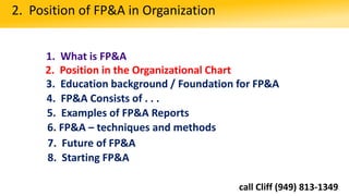 1. What is FP&A
2. Position in the Organizational Chart
3. Education background / Foundation for FP&A
2. Position of FP&A in Organization
4. FP&A Consists of . . .
5. Examples of FP&A Reports
6. FP&A – techniques and methods
8. Starting FP&A
7. Future of FP&A
call Cliff (949) 813-1349
 