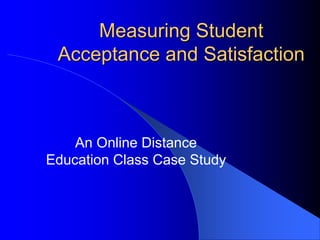 Measuring Student
Acceptance and Satisfaction
An Online Distance
Education Class Case Study
 