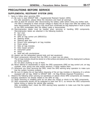 GENERAL – Precautions Before Service 00-17
PRECAUTIONS BEFORE SERVICE
SUPPLEMENTAL RESTRAINT SYSTEM (SRS)
1. Items to follow when servicing SRS
(1) Be sure to read GROUP 52B – Supplemental Restraint System (SRS).
For safe operations, please follow the directions and heed all warnings.
(2) Wait at least 60 seconds after disconnecting the battery cable before doing any further work.
The SRS is designed to retain enough voltage to deploy the air bags even after the battery has
been disconnected. Serious injury may result from unintended air bag deployment if work is done
on the SRS immediately after the battery cable is disconnected.
(3) Warning/caution labels must be heeded when servicing or handling SRS components.
Warning/caution labels are attached in the following locations.
D Sun visor
D Glove box
D SRS air bag control unit (SRS-ECU)
D Steering wheel
D Steering gear box
D Driver’s and passenger’s air bag modules
D Clock spring
D Side air bag modules
D Side impact sensors
D Instrument panel
D Hood
D Seat belt with pre-tensioner
(4) Always use the designated special tools and test equipment.
(5) Store components removed from the SRS in a clean and dry place.
The air bag modules should be stored on a flat surface and placed so that the deployment surfaces
are facing upward.
Do not place anything on top of them.
(6) Never attempt to disassemble or repair the SRS components (SRS air bag control unit, air bag
modules, clock spring and side impact sensors). If faulty replace them.
(7) Whenever you finish servicing the SRS, check the SRS warning lamp operation to make sure
that the system functions properly.
(8) Be sure to deploy the air bag before disposing of the air bag modules or disposing of a vehicle
equipped with air bag. (Refer to GROUP 52B – Air Bag Module Disposal Procedures.)
2. Observe the following when carrying out operations on places where SRS components are installed,
including operations not directly related to the SRS air bag.
(1) When removing or installing parts do not allow any impact or shock to the SRS components.
(2) SRS components should not be subjected to heat over 93_C, so remove the SRS components
before drying or baking the vehicle after painting.
After re-installing them, check the SRS warning lamp operation to make sure that the system
functions properly.
 