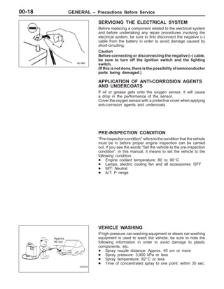 GENERAL – Precautions Before Service00-18
SERVICING THE ELECTRICAL SYSTEM
Before replacing a component related to the electrical system
and before undertaking any repair procedures involving the
electrical system, be sure to first disconnect the negative (–)
cable from the battery in order to avoid damage caused by
short-circuiting.
Caution
Before connecting or disconnecting the negative (–) cable,
be sure to turn off the ignition switch and the lighting
switch.
(If this is not done, there is the possibility of semiconductor
parts being damaged.)
APPLICATION OF ANTI-CORROSION AGENTS
AND UNDERCOATS
If oil or grease gets onto the oxygen sensor, it will cause
a drop in the performance of the sensor.
Cover the oxygen sensor with a protective cover when applying
anti-corrosion agents and undercoats.
PRE-INSPECTION CONDITION
“Pre-inspection condition” refers to the condition that the vehicle
must be in before proper engine inspection can be carried
out. If you see the words “Set the vehicle to the pre-inspection
condition”. in this manual, it means to set the vehicle to the
following condition.
D Engine coolant temperature: 80 to 90_C
D Lamps, electric cooling fan and all accessories: OFF
D M/T: Neutral
D A/T: P range
VEHICLE WASHING
If high-pressure car-washing equipment or steam car-washing
equipment is used to wash the vehicle, be sure to note the
following information in order to avoid damage to plastic
components, etc.
D Spray nozzle distance: Approx. 40 cm or more
D Spray pressure: 3,900 kPa or less
D Spray temperature: 82_C or less
D Time of concentrated spray to one point: within 30 sec.
Approx.
40 cm
 
