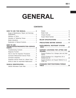 00-1
GENERAL
CONTENTS
HOW TO USE THIS MANUAL 2. . . . . . . . . . . . . .
Scope of Maintenance, Repair and Servicing
Explanations 2. . . . . . . . . . . . . . . . . . . . . . . . . . . . . . . . . .
Definition of Terms 2. . . . . . . . . . . . . . . . . . . . . . . . . . . .
Indication of Tightening Torque 2. . . . . . . . . . . . . . . . .
Model Indications 3. . . . . . . . . . . . . . . . . . . . . . . . . . . . .
Explanation of Manual Contents 4. . . . . . . . . . . . . . . .
HOW TO USE
TROUBLESHOOTING/INSPECTION SERVICE
POINTS 6. . . . . . . . . . . . . . . . . . . . . . . . . . . . . . . . . . . .
Troubleshooting Contents 6. . . . . . . . . . . . . . . . . . . . . .
Diagnosis Function 7. . . . . . . . . . . . . . . . . . . . . . . . . . . .
How to Use the Inspection Procedures 8. . . . . . . . .
Connector Measurement Service Points 9. . . . . . . . .
Connector Inspection 10. . . . . . . . . . . . . . . . . . . . . . . .
Inspection Service Points for a Blown Fuse 11. . . .
Points to Note for Intermittent Malfunctions 11. . . .
VEHICLE IDENTIFICATION 12. . . . . . . . . . . . . . . . .
Vehicle Information Code Plate 12. . . . . . . . . . . . . . .
Models 13. . . . . . . . . . . . . . . . . . . . . . . . . . . . . . . . . . . . .
Model Code 13. . . . . . . . . . . . . . . . . . . . . . . . . . . . . . . .
Chassis Number 14. . . . . . . . . . . . . . . . . . . . . . . . . . . .
Engine Model Number 15. . . . . . . . . . . . . . . . . . . . . .
MAJOR SPECIFICATIONS 15. . . . . . . . . . . . . . . . .
PRECAUTIONS BEFORE SERVICE 17. . . . . . . .
SUPPLEMENTAL RESTRAINT SYSTEM
(SRS) 21. . . . . . . . . . . . . . . . . . . . . . . . . . . . . . . . . . .
SUPPORT LOCATIONS FOR LIFTING AND
JACKING 25. . . . . . . . . . . . . . . . . . . . . . . . . . . . . . . . .
Support Positions for a Garage Jack and Axle
Stands 25. . . . . . . . . . . . . . . . . . . . . . . . . . . . . . . . . . . . .
Support Positions for a Single-Post Lift or
Double-Post Lift 26. . . . . . . . . . . . . . . . . . . . . . . . . . . . .
Support Positions and Support Method for an
H-Bar Lift 27. . . . . . . . . . . . . . . . . . . . . . . . . . . . . . . . . .
STANDARD PART/TIGHTENING-TORQUE
TABLE 29. . . . . . . . . . . . . . . . . . . . . . . . . . . . . . . . . . .
 