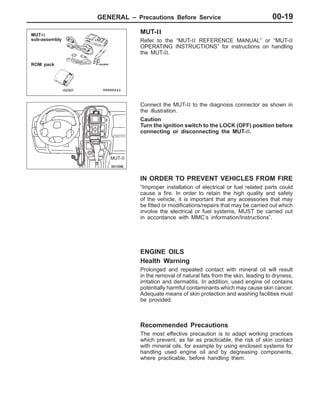 GENERAL – Precautions Before Service 00-19
MUT-II
Refer to the “MUT-II REFERENCE MANUAL” or “MUT-II
OPERATING INSTRUCTIONS” for instructions on handling
the MUT-II.
Connect the MUT-II to the diagnosis connector as shown in
the illustration.
Caution
Turn the ignition switch to the LOCK (OFF) position before
connecting or disconnecting the MUT-II.
IN ORDER TO PREVENT VEHICLES FROM FIRE
“Improper installation of electrical or fuel related parts could
cause a fire. In order to retain the high quality and safety
of the vehicle, it is important that any accessories that may
be fitted or modifications/repairs that may be carried out which
involve the electrical or fuel systems, MUST be carried out
in accordance with MMC’s information/Instructions”.
ENGINE OILS
Health Warning
Prolonged and repeated contact with mineral oil will result
in the removal of natural fats from the skin, leading to dryness,
irritation and dermatitis. In addition, used engine oil contains
potentially harmful contaminants which may cause skin cancer.
Adequate means of skin protection and washing facilities must
be provided.
Recommended Precautions
The most effective precaution is to adapt working practices
which prevent, as far as practicable, the risk of skin contact
with mineral oils, for example by using enclosed systems for
handling used engine oil and by degreasing components,
where practicable, before handling them.
MUT-II
sub-assembly
ROM pack
MUT-II
 