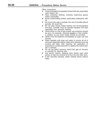 GENERAL – Precautions Before Service00-20
Other precautions:
D Avoid prolonged and repeated contact with oils, particularly
used engine oils.
D Wear protective clothing, including impervious gloves
where practicable.
D Avoid contaminating clothes, particularly underpants, with
oil.
D Do not put oily rags in pockets, the use of overalls without
pockets will avoid this.
D Do not wear heavily soiled clothing and oil-impregnated
foot-wear. Overalls must be cleaned regularly and kept
separately from personal clothing.
D Where there is a risk of eye contact, eye protection should
be worn, for example, chemical goggles or face shields;
in addition an eye wash facility should be provided.
D Obtain First Aid treatment immediately for open cuts and
wounds.
D Wash regularly with soap and water to ensure all oil is
removed, especially before meals (skin cleansers and nail
brushes will help). After cleaning, the application of
preparations containing lanolin to replace the natural skin
oils is advised.
D Do not use petrol, kerosine, diesel fuel, gas oil, thinners
or solvents for cleaning skin.
D Use barrier creams, applying them before each work
period, to help the removal of oil from the skin after work.
D If skin disorders develop, obtain medical advice without
delay.
 