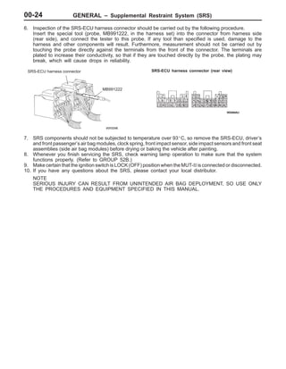 GENERAL – Supplemental Restraint System (SRS)00-24
6. Inspection of the SRS-ECU harness connector should be carried out by the following procedure.
Insert the special tool (probe, MB991222, in the harness set) into the connector from harness side
(rear side), and connect the tester to this probe. If any tool than specified is used, damage to the
harness and other components will result. Furthermore, measurement should not be carried out by
touching the probe directly against the terminals from the front of the connector. The terminals are
plated to increase their conductivity, so that if they are touched directly by the probe, the plating may
break, which will cause drops in reliability.
MB991222
SRS-ECU harness connector SRS-ECU harness connector (rear view)
7. SRS components should not be subjected to temperature over 93_C, so remove the SRS-ECU, driver’s
and front passenger’s air bag modules, clock spring, front impact sensor, side impact sensors and front seat
assemblies (side air bag modules) before drying or baking the vehicle after painting.
8. Whenever you finish servicing the SRS, check warning lamp operation to make sure that the system
functions properly. (Refer to GROUP 52B.)
9. Make certain that the ignition switch is LOCK (OFF) position when the MUT-II is connected or disconnected.
10. If you have any questions about the SRS, please contact your local distributor.
NOTE
SERIOUS INJURY CAN RESULT FROM UNINTENDED AIR BAG DEPLOYMENT, SO USE ONLY
THE PROCEDURES AND EQUIPMENT SPECIFIED IN THIS MANUAL.
 