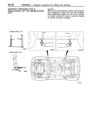 GENERAL – Support Locations for Lifting and Jacking00-26
SUPPORT POSITIONS FOR A
SINGLE-POST LIFT OR DOUBLE-POST
LIFT
Caution
When service procedures require removing the
rear suspension, spare tyre and rear bumper,
place additional weight on rear end of vehicle
or anchor vehicle to hoist to prevent tipping
of centre of gravity changes.
DOUBLE-POST LIFT
SINGLE-POST LIFT
Notch
Notch
 