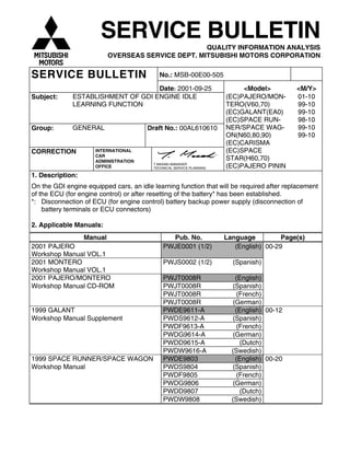 SERVICE BULLETIN
QUALITY INFORMATION ANALYSIS
OVERSEAS SERVICE DEPT. MITSUBISHI MOTORS CORPORATION
SERVICE BULLETIN No.: MSB-00E00-505
Date: 2001-09-25 <Model> <M/Y>
Subject: ESTABLISHMENT OF GDI ENGINE IDLE
LEARNING FUNCTION
Group: GENERAL Draft No.: 00AL610610
CORRECTION INTERNATIONAL
CAR
ADMINISTRATION
OFFICE
T.MASAKI-MANAGER
TECHNICAL SERVICE PLANNING
(EC)PAJERO/MON-
TERO(V60,70)
(EC)GALANT(EA0)
(EC)SPACE RUN-
NER/SPACE WAG-
ON(N60,80,90)
(EC)CARISMA
(EC)SPACE
STAR(H60,70)
(EC)PAJERO PININ
01-10
99-10
99-10
98-10
99-10
99-10
1. Description:
On the GDI engine equipped cars, an idle learning function that will be required after replacement
of the ECU (for engine control) or after resetting of the battery* has been established.
*: Disconnection of ECU (for engine control) battery backup power supply (disconnection of
battery terminals or ECU connectors)
2. Applicable Manuals:
Manual Pub. No. Language Page(s)
2001 PAJERO
Workshop Manual VOL.1
PWJE0001 (1/2) (English) 00-29
2001 MONTERO
Workshop Manual VOL.1
PWJS0002 (1/2) (Spanish)
2001 PAJERO/MONTERO PWJT0008R (English)
Workshop Manual CD-ROM PWJT0008R (Spanish)
PWJT0008R (French)
PWJT0008R (German)
1999 GALANT PWDE9611-A (English) 00-12
Workshop Manual Supplement PWDS9612-A (Spanish)
PWDF9613-A (French)
PWDG9614-A (German)
PWDD9615-A (Dutch)
PWDW9616-A (Swedish)
1999 SPACE RUNNER/SPACE WAGON PWDE9803 (English) 00-20
Workshop Manual PWDS9804 (Spanish)
PWDF9805 (French)
PWDG9806 (German)
PWDD9807 (Dutch)
PWDW9808 (Swedish)
 