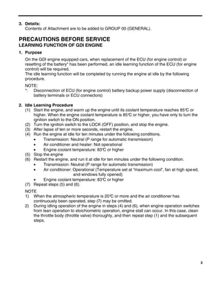 3
3. Details:
Contents of Attachment are to be added to GROUP 00 (GENERAL).
PRECAUTIONS BEFORE SERVICE
LEARNING FUNCTION OF GDI ENGINE
1. Purpose
On the GDI engine equipped cars, when replacement of the ECU (for engine control) or
resetting of the battery* has been performed, an idle learning function of the ECU (for engine
control) will be required.
The idle learning function will be completed by running the engine at idle by the following
procedure.
NOTE:
*: Disconnection of ECU (for engine control) battery backup power supply (disconnection of
battery terminals or ECU connectors)
2. Idle Learning Procedure
(1) Start the engine, and warm up the engine until its coolant temperature reaches 85°C or
higher. When the engine coolant temperature is 85°C or higher, you have only to turn the
ignition switch to the ON position.
(2) Turn the ignition switch to the LOCK (OFF) position, and stop the engine.
(3) After lapse of ten or more seconds, restart the engine.
(4) Run the engine at idle for ten minutes under the following conditions.
• Transmission: Neutral (P range for automatic transmission)
• Air conditioner and heater: Not operational
• Engine coolant temperature: 83°C or higher
(5) Stop the engine
(6) Restart the engine, and run it at idle for ten minutes under the following condition.
• Transmission: Neutral (P range for automatic transmission)
• Air conditioner: Operational (Temperature set at “maximum cool”, fan at high speed,
and windows fully opened)
• Engine coolant temperature: 83°C or higher
(7) Repeat steps (5) and (6).
NOTE
1) When the atmospheric temperature is 20°C or more and the air conditioner has
continuously been operated, step (7) may be omitted.
2) During idling operation of the engine in steps (4) and (6), when engine operation switches
from lean operation to stoichiometric operation, engine stall can occur. In this case, clean
the throttle body (throttle valve) thoroughly, and then repeat step (1) and the subsequent
steps.
 