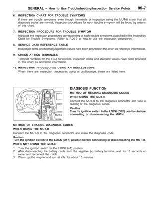GENERAL – How to Use Troubleshooting/Inspection Service PointsGENERAL – How to Use Troubleshooting/Inspection Service Points 00-7
6. INSPECTION CHART FOR TROUBLE SYMPTOMS
If there are trouble symptoms even though the results of inspection using the MUT-II show that all
diagnosis codes are normal, inspection procedures for each trouble symptom will be found by means
of this chart.
7. INSPECTION PROCEDURE FOR TROUBLE SYMPTOM
Indicates the inspection procedures corresponding to each trouble symptoms classified in the Inspection
Chart for Trouble Symptoms. (Refer to P.00-9 for how to use the inspection procedures.)
8. SERVICE DATA REFERENCE TABLE
Inspection items and normal judgement values have been provided in this chart as reference information.
9. CHECK AT ECU TERMINALS
Terminal numbers for the ECU connectors, inspection items and standard values have been provided
in this chart as reference information.
10. INSPECTION PROCEDURES USING AN OSCILLOSCOPE
When there are inspection procedures using an oscilloscope, these are listed here.
DIAGNOSIS FUNCTION
METHOD OF READING DIAGNOSIS CODES
WHEN USING THE MUT-II
Connect the MUT-II to the diagnosis connector and take a
reading of the diagnosis codes.
Caution
Turn the ignition switch to the LOCK (OFF) position before
connecting or disconnecting the MUT-II.
METHOD OF ERASING DIAGNOSIS CODES
WHEN USING THE MUT-II
Connect the MUT-II to the diagnosis connector and erase the diagnosis code.
Caution
Turn the ignition switch to the LOCK (OFF) position before connecting or disconnecting the MUT-II.
WHEN NOT USING THE MUT-II
1. Turn the ignition switch to the LOCK (off) position.
2. After disconnecting the battery cable from the negative (–) battery terminal, wait for 10 seconds or
more and reconnect the cable.
3. Warm up the engine and run at idle for about 15 minutes.
MUT-II
 