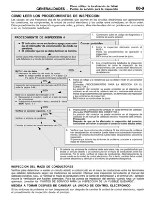 Cómo utilizar la localización de fallas/
                           GENERALIDADES –                           Puntos de servicio para la inspección                            00-9
COMO LEER LOS PROCEDIMIENTOS DE INSPECCION
Las causas de una frecuencia alta de los problemas que ocurren en los circuitos electrónicos son generalmente
los conectores, los componentes, la unidad de control electrónico y los cables entre conectores, en dicho orden.
Estos procedimientos de inspección siguen este orden, y primero, ellos intentan descubrir un problema en un conector
o en un componente defectuoso.

                                                                                          1.   Comentario sobre el código de diagnóstico o
   PROCEDIMIENTO DE INSPECCION 4                                                               sintoma de avería anterior.

      D El indicador no se enciende o apaga aun cuan-                          Causas probables
        do el interruptor de conmutación de modo se                                       2.   Indica la inspección efectuada usando el
        presiona.                                                                              MUT-II.
      D El indicador que no se debe iluminar se ilumina.                                       Indica los procedimientos de operación e
                                                                                               inspección.
    En los casos arriba mencionados, el circuito del interruptor de ECS                        BIEN indica las condiciones de juicio.
    está defectuoso o el circuito del indicador se encuentra defectuoso.
                                                                                          3.   Los procedimientos detallados de inspección
                                                                                               (métodos) tal como la inspección de los
                                                                                               componentes y del circuito,están descritos en
                                                                    BIEN                       una página separada, y se dan aquí a manera
   MUT-II Lista de datos
   17 Interruptor de selección del modo de control
                                                                                               de referencia.
      BIEN: El voltaje cambia de aprox. 0 V a aprox. 2,5
              V a aprox. 5 V cuando el interruptor es operado.
                                   MAL                              4.
                                                             Indica el voltaje y la resistencia que se deben medir en un conector
                                                             particular.
   Inspección del componente del interruptor de ECS (Con- NG (Consultar PROCEDIMIENTOS PARA LA MEDICION EN EL
   sultar la página 3-44.)                                   CONECTOR.)
                                                             La posición del conector se puede encontrar en el diagrama de
                                BIEN                         cableado en el manual de cableado eléctrico mediante este símbolo.
   Medir en el conector del interruptor A-44.
                                                          OK Indica los procedimientos de operación, los terminales de inspección
   D Desconectar el conector y medir en el lado del mazo     y las condiciones de inspección.
       de conductores.                                       BIEN indica las condiciones de juicio.
   D Voltaje entre el terminal 6 – tierra, y terminal 8 – tierra
     BIEN: Aprox. 5 V
                                   BIEN
   Verificar el conector siguiente. A-44
                                                                    5. Inspeccionar la condición de contacto en cada terminal del conector.
                                                                    MAL
                                                                       (ConsultarReparar
                                                                                 INSPECCION DEL CONECTOR.)
                                   BIEN                                La posición del conector se puede encontrar en el diagrama de
                                                                       cableado en el manual de cableado eléctrico mediante este símbolo.
   Verificar el síntoma de problema.                                   Precaución
                                                                       Después de que se ha efectuado la inspección del conector,
                                                                       cerciorarse de volver a conectar el conector como estaba antes.
   Cambiar la unidad de control electrónico de ECS.

                                                               6.    Verificar que haya síntomas de problema. Si los síntomas de problema
                                                                     han desaparecido, el conector puede haber sido conectado incorrecta-
                                                                     mente y el síntoma de problema puede haber despararecido durante la
                                                                     inspección.
                                                                     Si parece que todavía hay síntomas de problema, proceder a la próxima
                                                                     etapa de instrucciones.


                                                  7.   Si todavía hay síntomas de problema hasta esta etapa, hay una posibilidad de que
                                                       exista un circuito abierto o un cortocircuito en el mazo de conductores entre los
                                                       conectores. Por lo tanto, verificar el mazo de conductores. Alternativamente, la
                                                       causa puede ser la unidad de control electrónico. Por lo tanto, cambiar dicha unidad
                                                       de control electrónico y verificar si el síntoma de problema desaparece.


INSPECCION DEL MAZO DE CONDUCTORES
Verificar para determinar si existe un circuito abierto o cortocircuito en el mazo de conductores entre los terminales
que estaban defectuosos según las mediciones de conector. Efectuar esta inspección consultando el manual del
cableado eléctrico. Aquí, la “Verificar el mazo de conductors entre la fuente de alimentación y el terminal XX”, también
incluye la verificación por fusibles quemados. Para los puntos de inspección del servicio cuando haya un fusible
quemado, consultar los “PUNTOS DE SERVICIO PARA LA INSPECCION DE UN FUSIBLE QUEMADO”.
MEDIDA A TOMAR DESPUES DE CAMBIAR LA UNIDAD DE CONTROL ELECTRONICO
Si los síntomas de problema no han desaparecido aun después de cambiar la unidad de control electrónico, repetir
el procedimiento de inspección desde el principio.
 